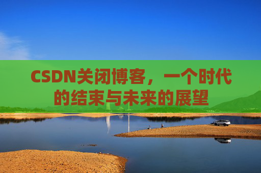 CSDN关闭博客，一个时代的结束与未来的展望
